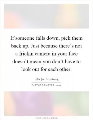 If someone falls down, pick them back up. Just because there’s not a frickin camera in your face doesn’t mean you don’t have to look out for each other Picture Quote #1