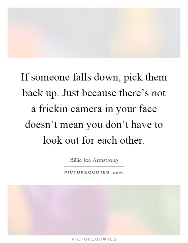 If someone falls down, pick them back up. Just because there's not a frickin camera in your face doesn't mean you don't have to look out for each other Picture Quote #1