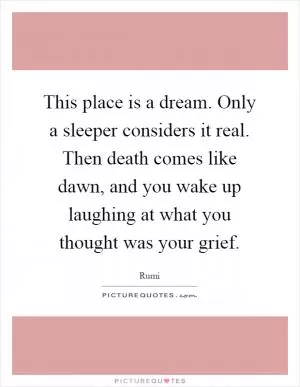 This place is a dream. Only a sleeper considers it real. Then death comes like dawn, and you wake up laughing at what you thought was your grief Picture Quote #1