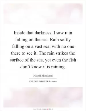 Inside that darkness, I saw rain falling on the sea. Rain softly falling on a vast sea, with no one there to see it. The rain strikes the surface of the sea, yet even the fish don’t know it is raining Picture Quote #1