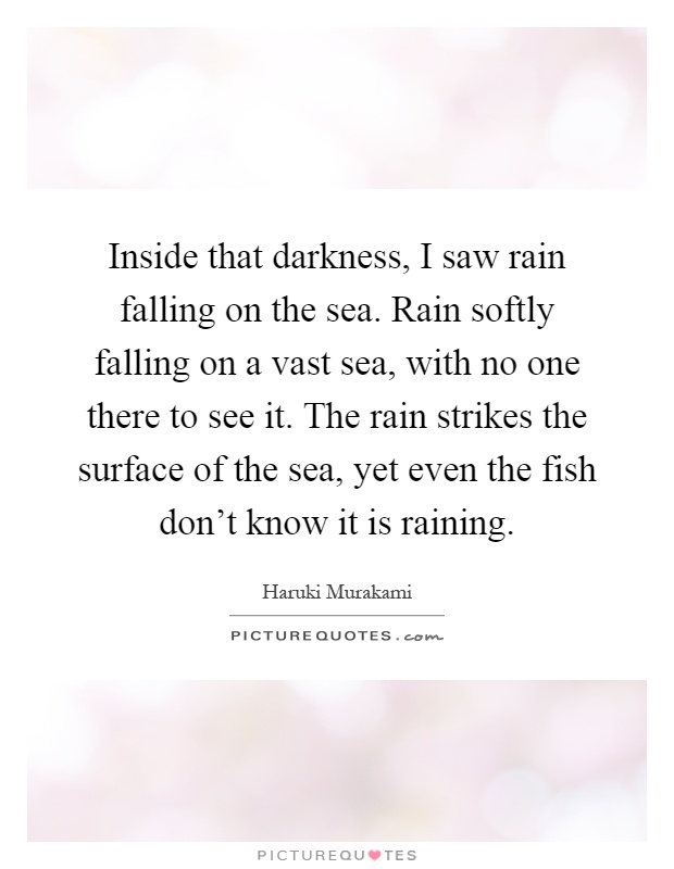 Inside that darkness, I saw rain falling on the sea. Rain softly falling on a vast sea, with no one there to see it. The rain strikes the surface of the sea, yet even the fish don't know it is raining Picture Quote #1