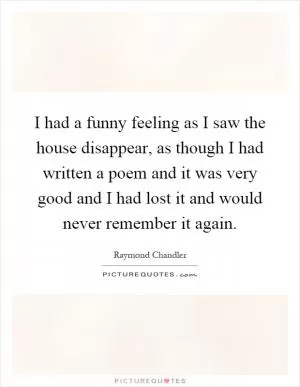 I had a funny feeling as I saw the house disappear, as though I had written a poem and it was very good and I had lost it and would never remember it again Picture Quote #1
