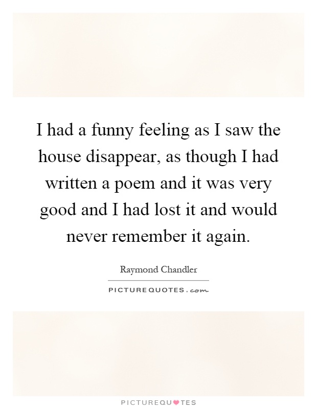 I had a funny feeling as I saw the house disappear, as though I had written a poem and it was very good and I had lost it and would never remember it again Picture Quote #1