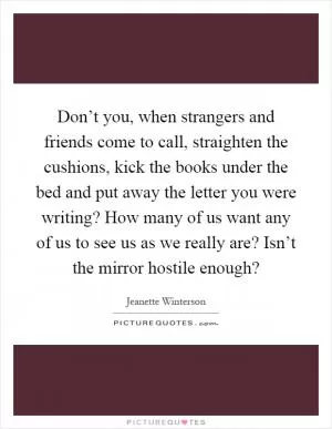 Don’t you, when strangers and friends come to call, straighten the cushions, kick the books under the bed and put away the letter you were writing? How many of us want any of us to see us as we really are? Isn’t the mirror hostile enough? Picture Quote #1