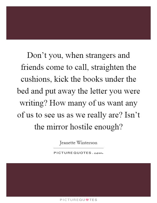 Don't you, when strangers and friends come to call, straighten the cushions, kick the books under the bed and put away the letter you were writing? How many of us want any of us to see us as we really are? Isn't the mirror hostile enough? Picture Quote #1