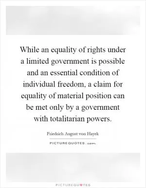 While an equality of rights under a limited government is possible and an essential condition of individual freedom, a claim for equality of material position can be met only by a government with totalitarian powers Picture Quote #1