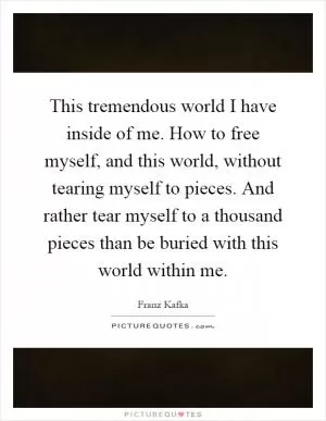 This tremendous world I have inside of me. How to free myself, and this world, without tearing myself to pieces. And rather tear myself to a thousand pieces than be buried with this world within me Picture Quote #1