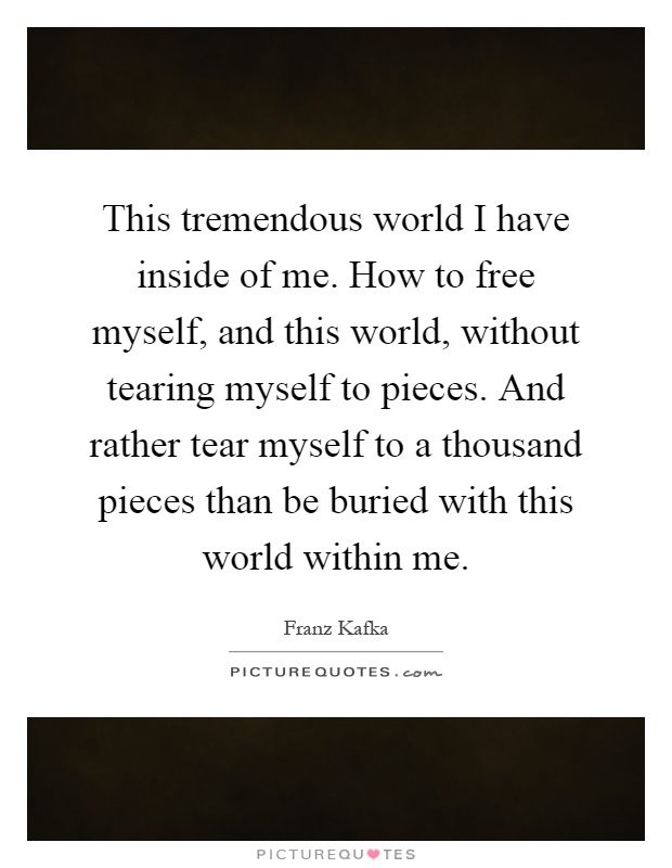 This tremendous world I have inside of me. How to free myself, and this world, without tearing myself to pieces. And rather tear myself to a thousand pieces than be buried with this world within me Picture Quote #1