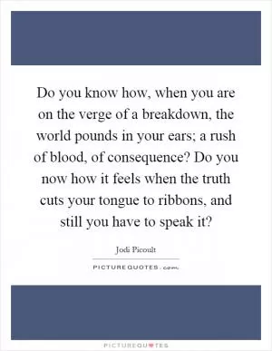 Do you know how, when you are on the verge of a breakdown, the world pounds in your ears; a rush of blood, of consequence? Do you now how it feels when the truth cuts your tongue to ribbons, and still you have to speak it? Picture Quote #1