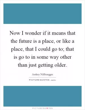 Now I wonder if it means that the future is a place, or like a place, that I could go to; that is go to in some way other than just getting older Picture Quote #1