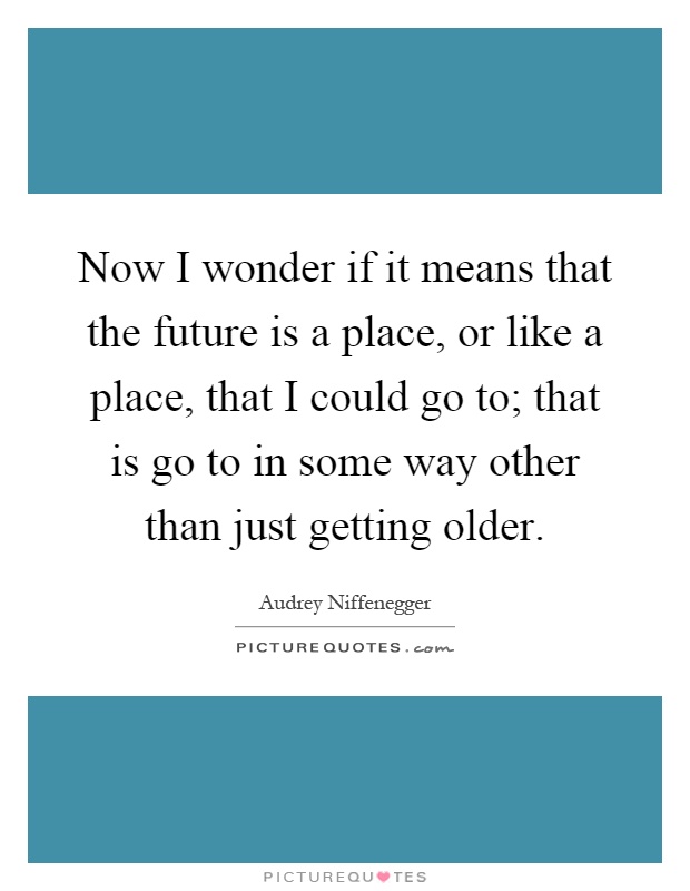Now I wonder if it means that the future is a place, or like a place, that I could go to; that is go to in some way other than just getting older Picture Quote #1