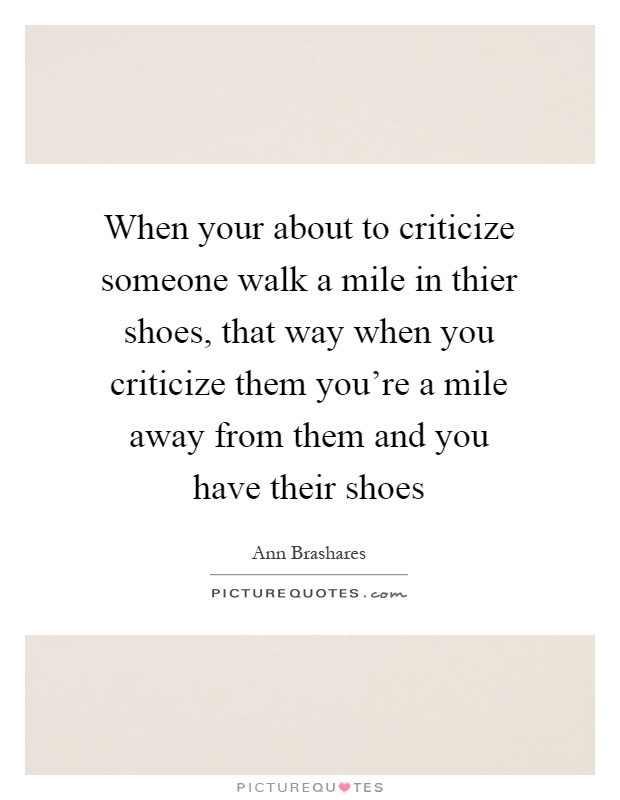 When your about to criticize someone walk a mile in thier shoes, that way when you criticize them you're a mile away from them and you have their shoes Picture Quote #1