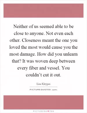 Neither of us seemed able to be close to anyone. Not even each other. Closeness meant the one you loved the most would cause you the most damage. How did you unlearn that? It was woven deep between every fiber and vessel. You couldn’t cut it out Picture Quote #1