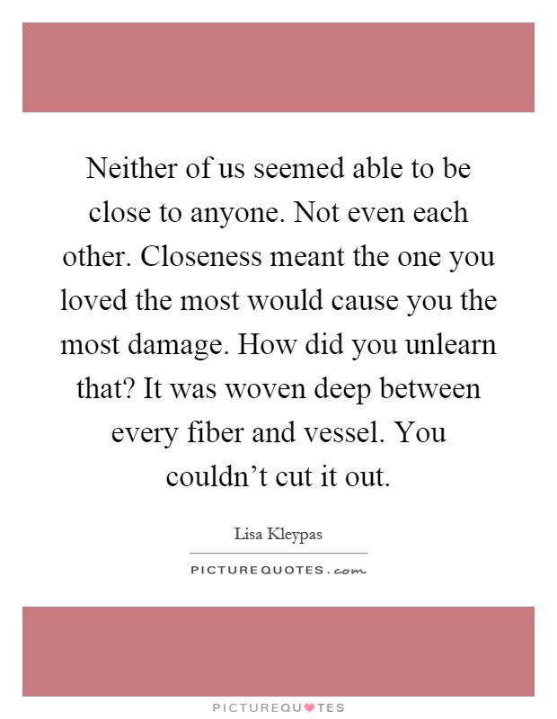 Neither of us seemed able to be close to anyone. Not even each other. Closeness meant the one you loved the most would cause you the most damage. How did you unlearn that? It was woven deep between every fiber and vessel. You couldn't cut it out Picture Quote #1