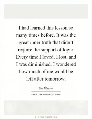 I had learned this lesson so many times before. It was the great inner truth that didn’t require the support of logic. Every time I loved, I lost, and I was diminished. I wondered how much of me would be left after tomorrow Picture Quote #1