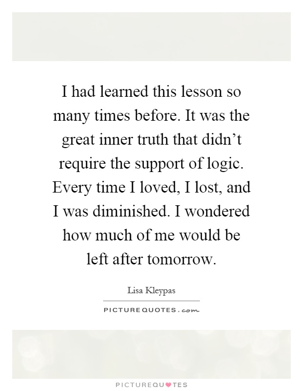 I had learned this lesson so many times before. It was the great inner truth that didn't require the support of logic. Every time I loved, I lost, and I was diminished. I wondered how much of me would be left after tomorrow Picture Quote #1