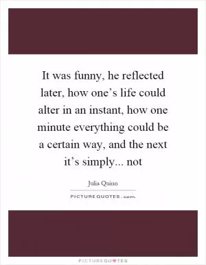 It was funny, he reflected later, how one’s life could alter in an instant, how one minute everything could be a certain way, and the next it’s simply... not Picture Quote #1