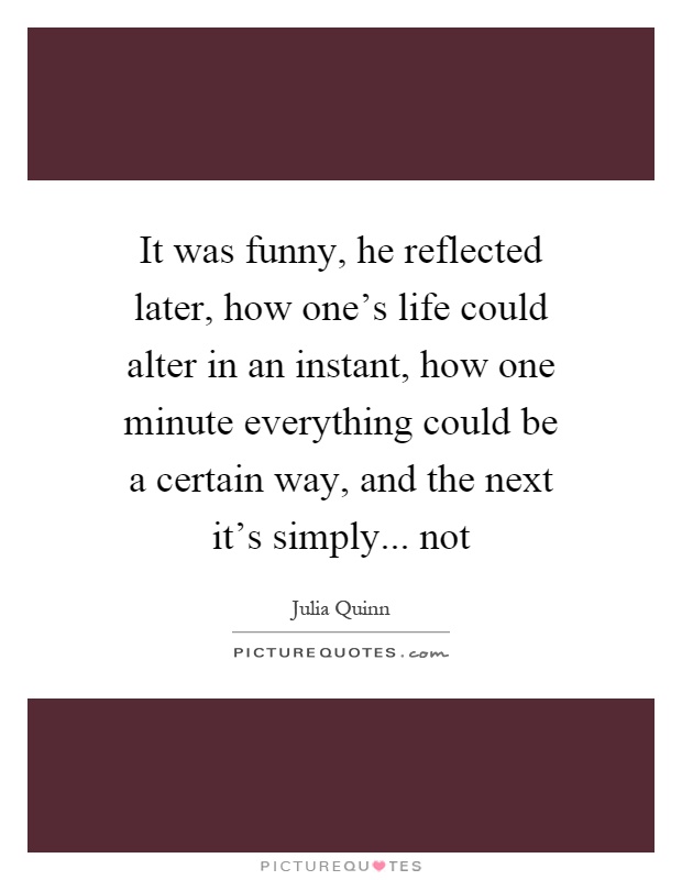 It was funny, he reflected later, how one's life could alter in an instant, how one minute everything could be a certain way, and the next it's simply... not Picture Quote #1