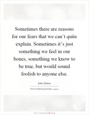 Sometimes there are reasons for our fears that we can’t quite explain. Sometimes it’s just something we feel in our bones, something we know to be true, but would sound foolish to anyone else Picture Quote #1