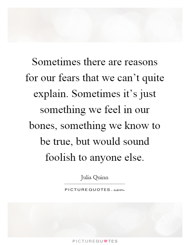 Sometimes there are reasons for our fears that we can't quite explain. Sometimes it's just something we feel in our bones, something we know to be true, but would sound foolish to anyone else Picture Quote #1