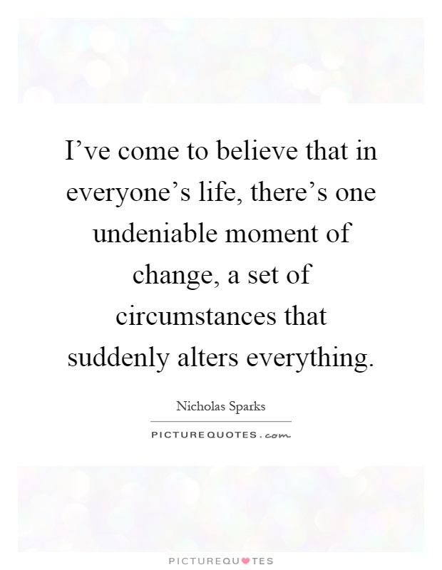 I've come to believe that in everyone's life, there's one undeniable moment of change, a set of circumstances that suddenly alters everything Picture Quote #1