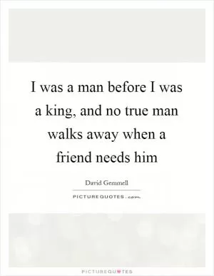 I was a man before I was a king, and no true man walks away when a friend needs him Picture Quote #1