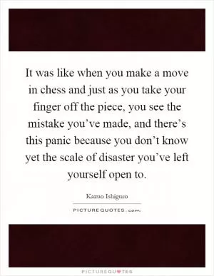 It was like when you make a move in chess and just as you take your finger off the piece, you see the mistake you’ve made, and there’s this panic because you don’t know yet the scale of disaster you’ve left yourself open to Picture Quote #1