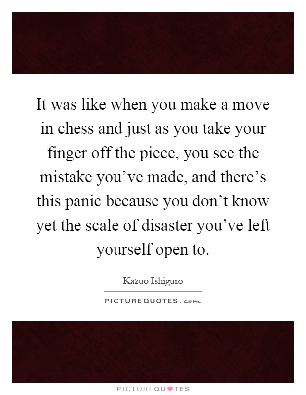 It was like when you make a move in chess and just as you take your finger off the piece, you see the mistake you've made, and there's this panic because you don't know yet the scale of disaster you've left yourself open to Picture Quote #1