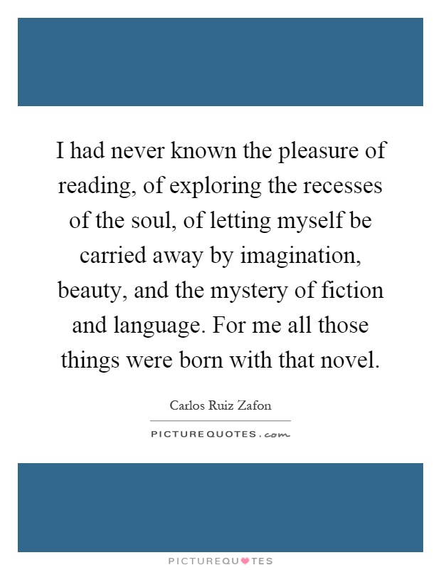 I had never known the pleasure of reading, of exploring the recesses of the soul, of letting myself be carried away by imagination, beauty, and the mystery of fiction and language. For me all those things were born with that novel Picture Quote #1