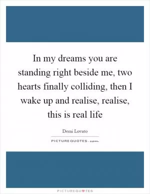 In my dreams you are standing right beside me, two hearts finally colliding, then I wake up and realise, realise, this is real life Picture Quote #1