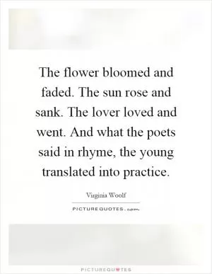 The flower bloomed and faded. The sun rose and sank. The lover loved and went. And what the poets said in rhyme, the young translated into practice Picture Quote #1