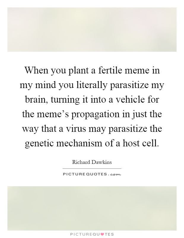 When you plant a fertile meme in my mind you literally parasitize my brain, turning it into a vehicle for the meme's propagation in just the way that a virus may parasitize the genetic mechanism of a host cell Picture Quote #1