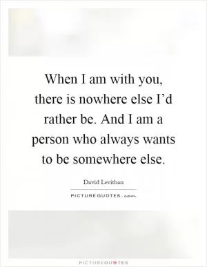 When I am with you, there is nowhere else I’d rather be. And I am a person who always wants to be somewhere else Picture Quote #1