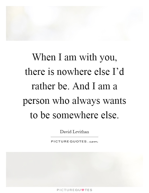 When I am with you, there is nowhere else I'd rather be. And I am a person who always wants to be somewhere else Picture Quote #1