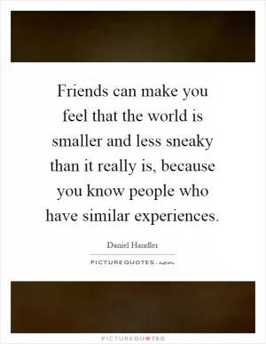 Friends can make you feel that the world is smaller and less sneaky than it really is, because you know people who have similar experiences Picture Quote #1