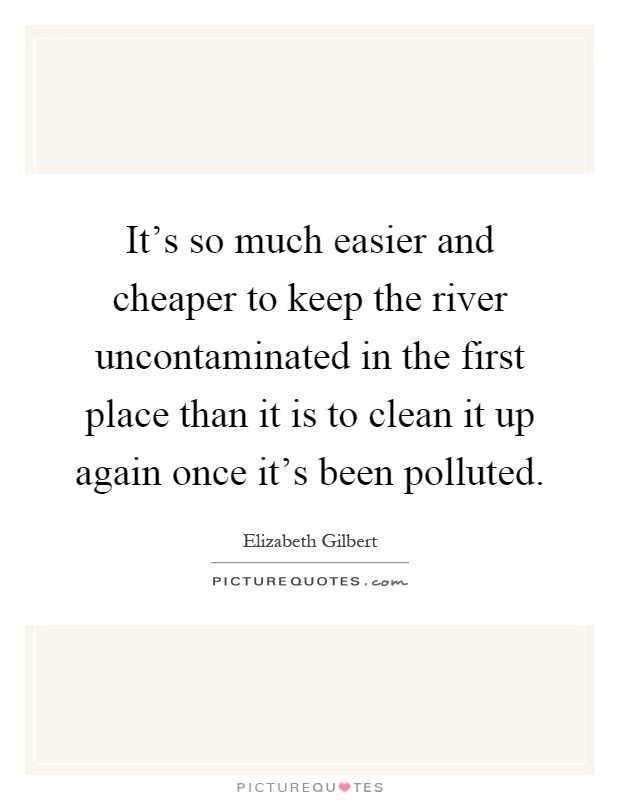 It's so much easier and cheaper to keep the river uncontaminated in the first place than it is to clean it up again once it's been polluted Picture Quote #1