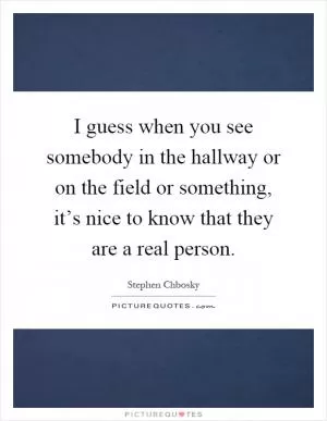 I guess when you see somebody in the hallway or on the field or something, it’s nice to know that they are a real person Picture Quote #1