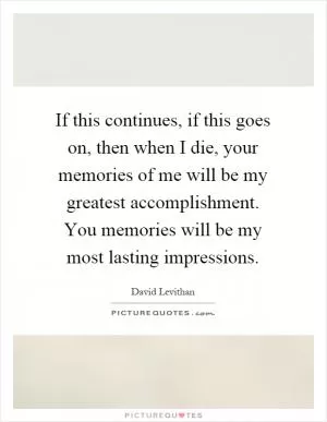 If this continues, if this goes on, then when I die, your memories of me will be my greatest accomplishment. You memories will be my most lasting impressions Picture Quote #1