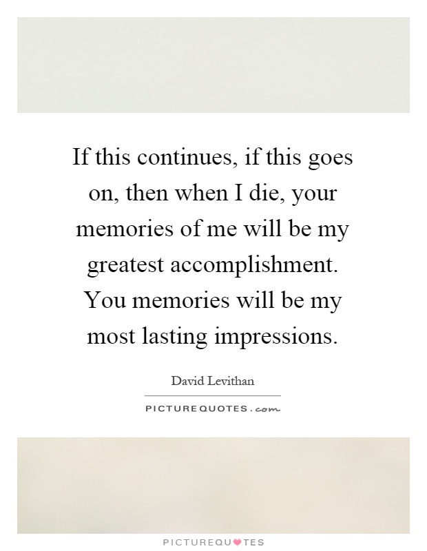 If this continues, if this goes on, then when I die, your memories of me will be my greatest accomplishment. You memories will be my most lasting impressions Picture Quote #1