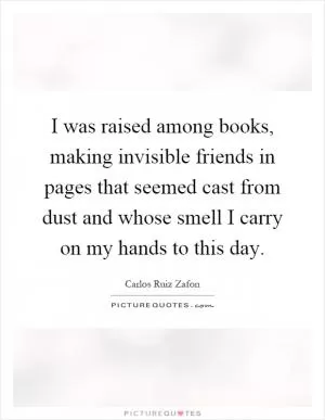 I was raised among books, making invisible friends in pages that seemed cast from dust and whose smell I carry on my hands to this day Picture Quote #1