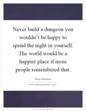 Never build a dungeon you wouldn’t be happy to spend the night in yourself. The world would be a happier place if more people remembered that Picture Quote #1