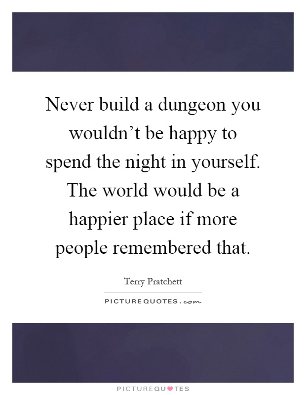 Never build a dungeon you wouldn't be happy to spend the night in yourself. The world would be a happier place if more people remembered that Picture Quote #1