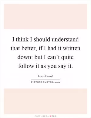 I think I should understand that better, if I had it written down: but I can’t quite follow it as you say it Picture Quote #1