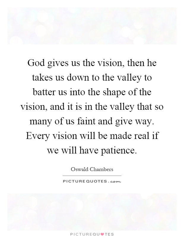 God gives us the vision, then he takes us down to the valley to batter us into the shape of the vision, and it is in the valley that so many of us faint and give way. Every vision will be made real if we will have patience Picture Quote #1