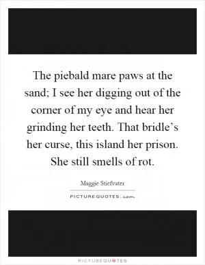 The piebald mare paws at the sand; I see her digging out of the corner of my eye and hear her grinding her teeth. That bridle’s her curse, this island her prison. She still smells of rot Picture Quote #1