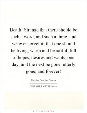 Death! Strange that there should be such a word, and such a thing, and we ever forget it; that one should be living, warm and beautiful, full of hopes, desires and wants, one day, and the next be gone, utterly gone, and forever! Picture Quote #1