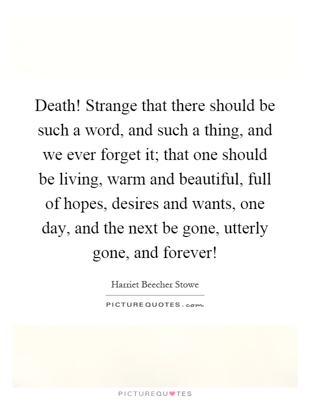 Death! Strange that there should be such a word, and such a thing, and we ever forget it; that one should be living, warm and beautiful, full of hopes, desires and wants, one day, and the next be gone, utterly gone, and forever! Picture Quote #1