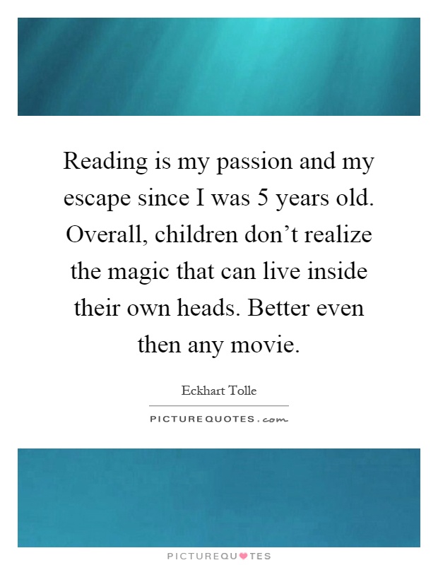 Reading is my passion and my escape since I was 5 years old. Overall, children don't realize the magic that can live inside their own heads. Better even then any movie Picture Quote #1