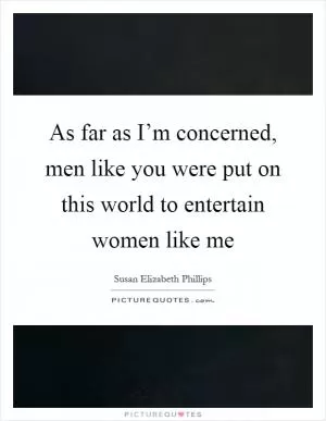 As far as I’m concerned, men like you were put on this world to entertain women like me Picture Quote #1