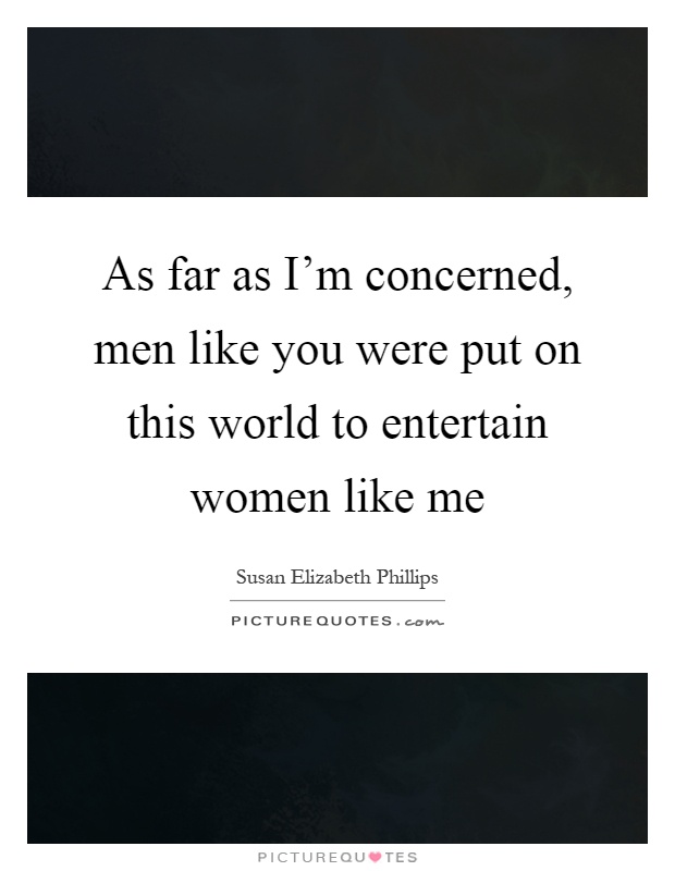 As far as I'm concerned, men like you were put on this world to entertain women like me Picture Quote #1